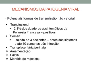 MECANISMOS DA PATOGENIAVIRAL
• Potenciais formas de transmissão não vetorial
 Transfusional
 2,8% dos doadores assintomáticos da
Polinésia Francesa – positivos
 Semen
 Isolado de 3 pacientes – antes dos sintomas
e até 10 semanas pós-infecção
 Transplacentária/perinatal
 Amamentação
 Saliva
 Mordida de macacos
 