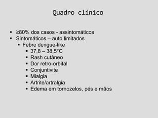 Quadro clínico
 ≥80% dos casos - assintomáticos
 Sintomáticos – auto limitados
 Febre dengue-like
 37,8 – 38,5°C
 Rash cutâneo
 Dor retro-orbital
 Conjuntivite
 Mialgia
 Artrite/artralgia
 Edema em tornozelos, pés e mãos
 