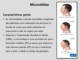Microcefalias
Características gerais
 As microcefalias e demais anomalias congênitas,
são definidas como alterações de estrutura ou
função do corpo que estão presentes ao
nascimento e são de origem pré-natal.
 Segundo a Organização Mundial da Saúde
(OMS), a microcefalia é uma anomalia em que o
Perímetro Cefálico (PC) é menor que dois(2) ou
mais desvios-padrão (DP) do que a referência
para o sexo, a idade ou tempo de gestação.
 