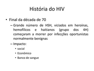 História do HIV
• Final da década de 70
– Grande número de HSH, viciados em heroínas,
hemofílicos e haitianos (grupo dos 4H)
começaram a morrer por infecções oportunistas
normalmente benignas
– Impacto:
• social
• Econômico
• Banco de sangue
 