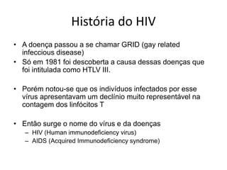 História do HIV
• A doença passou a se chamar GRID (gay related
infeccious disease)
• Só em 1981 foi descoberta a causa dessas doenças que
foi intitulada como HTLV III.
• Porém notou-se que os indivíduos infectados por esse
vírus apresentavam um declínio muito representável na
contagem dos linfócitos T
• Então surge o nome do vírus e da doenças
– HIV (Human immunodeficiency virus)
– AIDS (Acquired Immunodeficiency syndrome)
 