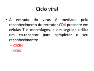 Ciclo viral
• A entrada do vírus é mediada pelo
reconhecimento do receptor CD4 presente em
células T e macrófagos, e em seguida utiliza
um co-receptor para completar o seu
reconhecimento:
– CXCR4
– CCR5
 