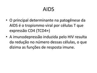 AIDS
• O principal determinante na patogênese da
AIDS é o tropismmo viral por células T que
expressão CD4 (TCD4+)
• A imunodepressão induzida pelo HIV resulta
da redução no número dessas células, o que
dizima as funções de resposta imune.
 