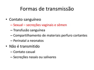 Formas de transmissão
• Contato sanguíneo
– Sexual – secreções vaginais e sêmen
– Transfusão sanguínea
– Compartilhamento de materiais perfuro cortantes
– Perinatal a neonatos
• Não é transmitido
– Contato casual
– Secreções nasais ou salivares
 