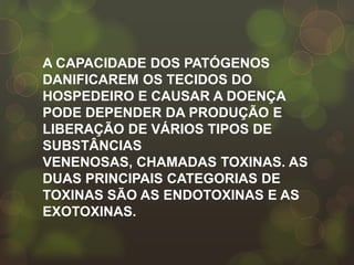 A CAPACIDADE DOS PATÓGENOS
DANIFICAREM OS TECIDOS DO
HOSPEDEIRO E CAUSAR A DOENÇA
PODE DEPENDER DA PRODUÇÃO E
LIBERAÇÃO DE VÁRIOS TIPOS DE
SUBSTÂNCIAS
VENENOSAS, CHAMADAS TOXINAS. AS
DUAS PRINCIPAIS CATEGORIAS DE
TOXINAS SÃO AS ENDOTOXINAS E AS
EXOTOXINAS.
 