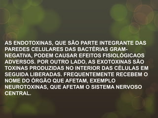 AS ENDOTOXINAS, QUE SÃO PARTE INTEGRANTE DAS
PAREDES CELULARES DAS BACTÉRIAS GRAM-
NEGATIVA, PODEM CAUSAR EFEITOS FISIOLÓGICAOS
ADVERSOS. POR OUTRO LADO, AS EXOTOXINAS SÃO
TOXINAS PRODUZIDAS NO INTERIOR DAS CÉLULAS EM
SEGUIDA LIBERADAS. FREQUENTEMENTE RECEBEM O
NOME DO ÓRGÃO QUE AFETAM, EXEMPLO
NEUROTOXINAS, QUE AFETAM O SISTEMA NERVOSO
CENTRAL.
 