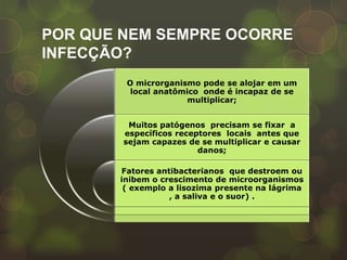 POR QUE NEM SEMPRE OCORRE
INFECÇÃO?
        O microrganismo pode se alojar em um
         local anatômico onde é incapaz de se
                      multiplicar;


         Muitos patógenos precisam se fixar a
        específicos receptores locais antes que
        sejam capazes de se multiplicar e causar
                         danos;

       Fatores antibacterianos que destroem ou
       inibem o crescimento de microorganismos
        ( exemplo a lisozima presente na lágrima
                  , a saliva e o suor) .
 
