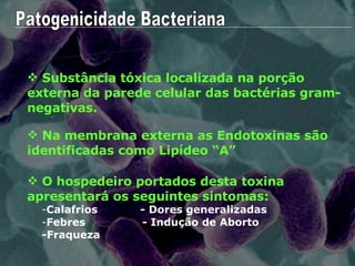Patogenicidade Bacteriana Substância tóxica localizada na porção externa da parede celular das bactérias gram-negativas. ENDOTOXINAS Na membrana externa as Endotoxinas são identificadas como Lipídeo “A” O hospedeiro portados desta toxina apresentará os seguintes sintomas: Calafrios  - Dores generalizadas  Febres  - Indução de Aborto -Fraqueza  