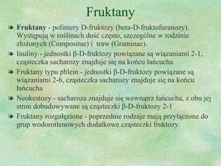 Fruktany Fruktany  - polimery D-fruktozy (beta-D-fruktofuranozy). Występują w roślinach dość często, szczególne w rodzinie złożonych (Compositae) i  traw (Graminae).  Inuliny - jednostki  β -D- fruktozy powiązane są wiązaniami 2-1, cząsteczka sacharozy znajduje się na końcu łańcucha Fruktany typu phlein - jednostki  β -D- fruktozy powiązane są wiązaniami 2-6, cząsteczka sacharozy znajduje się na końcu łańcucha Neokestozy - sacharoza znajduje się wewnątrz łańcucha, z obu jej stron dobudowywane są cząsteczki  β -D- fruktozy 2-1 Fruktany rozgałęzione - poprzednie rodzaje mają przyłączone do grup wodorotlenowych dodatkowe cząsteczki fruktozy. 