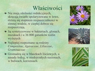 Właściwości Nie mają zdolności redukcyjnych, skręcają światło spolaryzowane w lewo, różnią się stopniem rozpuszczalności w zimnej wodzie, w ciepłej dobrze się rozpuszczają.  Są syntetyzowane w bakteriach, glonach, mszakach i u 36 000 gatunków roślin wyższych Najlepiej rozpoznane są rodziny  Compositae ,  Agavaceae ,  Liliaceae ,  Graminaceae Gromadzą się w blaszkach liściowych, u nasady łodyg, w niedojrzałych nasionach, w bulwach, korzeniach. 