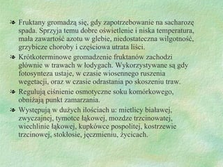 Fruktany gromadzą się, gdy zapotrzebowanie na sacharozę spada. Sprzyja temu dobre oświetlenie i niska temperatura, mała zawartość azotu w glebie, niedostateczna wilgotność, grzybicze choroby i częściowa utrata liści.  Krótkoterminowe gromadzenie fruktanów zachodzi głównie w trawach w łodygach. Wykorzystywane są gdy fotosynteza ustaje, w czasie wiosennego ruszenia wegetacji, oraz w czasie odrastania po skoszeniu traw. Regulują ciśnienie osmotyczne soku komórkowego, obniżają punkt zamarzania. Występują w dużych ilościach u: mietlicy białawej, zwyczajnej, tymotce łąkowej, mozdze trzcinowatej, wiechlinie łąkowej, kupkówce pospolitej, kostrzewie trzcinowej, stokłosie, ęԾ, życicach.  