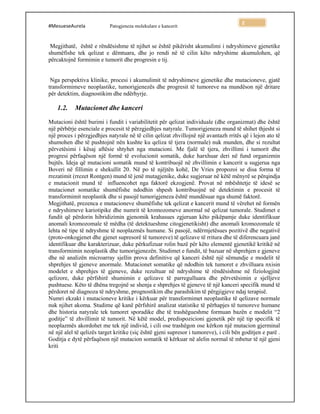 #MesueseAurela Patogjeneza molekulare e kancerit
2
Megjithatë, është e rëndësishme të njihet se është pikërisht akumulimi i ndryshimeve gjenetike
shumëfishe tek qelizat e dëmtuara, dhe jo rendi në të cilin këto ndryshime akumulohen, që
përcaktojnë formimin e tumorit dhe progresin e tij.
Nga perspektiva klinike, procesi i akumulimit të ndryshimeve gjenetike dhe mutacioneve, gjatë
transformimeve neoplastike, tumorigjenezës dhe progresit të tumoreve na mundëson një dritare
për detektim, diagnostikim dhe ndërhyrje.
1.2. Mutacionet dhe kanceri
Mutacioni është burimi i fundit i variabilitetit për qelizat individuale (dhe organizmat) dhe është
një përbërje esenciale e procesit të përzgjedhjes natyrale. Tumorigjeneza mund të shihet thjesht si
një proces i përzgjedhjes natyrale në të cilin qelizat zhvillojnë një avantazh rritës që i lejon ato të
shumohen dhe të pushtojnë nën kushte ku qeliza të tjera (normale) nuk munden, dhe si rezultat
përvetësimi i kësaj aftësie shtyhet nga mutacioni. Me fjalë të tjera, zhvillimi i tumorit dhe
progresi përfaqëson një formë të evolucionit somatik, duke harxhuar deri në fund organizmin
bujtës. Ideja që mutacioni somatik mund të kontribuojë në zhvillimin e kancerit u sugjerua nga
Boveri në fillimin e shekullit 20. Në po të njëjtën kohë, De Vries propozoi se disa forma të
rrezatimit (rrezet Rontgen) mund të jenë mutagjenike, duke sugjeruar në këtë mënyrë se përqindja
e mutacionit mund të influencohet nga faktorë ekzogjenë. Provat në mbështetje të idesë se
mutacionet somatike shumëfishe ndodhin shpesh kontribuojnë në detektimin e procesit të
transformimit neoplastik dhe si pasojë tumorigjeneza është mundësuar nga shumë faktorë.
Megjithatë, prezenca e mutacioneve shumëfishe tek qelizat e kancerit mund të vërehet në formën
e ndryshimeve kariotipike dhe numrit të kromozomeve anormal në qelizat tumorale. Studimet e
fundit që përdorin hibridizimin gjenomik krahasues zgjeruan këto pikëpamje duke identifikuar
anomali kromozomale të mëdha (të detektueshme citogjenetikisht) dhe anomali kromozomale të
lehta në tipe të ndryshme të neoplazmës humane. Si pasojë, ndërmjetësues pozitivë dhe negativë
(proto-onkogjenet dhe gjenet supresorë të tumoreve) të qelizave të rritura dhe të diferencuara janë
identifikuar dhe karakterizuar, duke përkufizuar rolin bazë për këto elementë gjenetikë kritikë në
transformimin neoplastik dhe tumorigjenezën. Studimet e fundit, të bazuar në shprehjen e gjeneve
dhe në analizën microarray sjellin prova definitive që kanceri është një sëmundje e modelit të
shprehjes të gjeneve anormale. Mutacionet somatike që ndodhin tek tumoret e zhvilluara nxisin
modelet e shprehjes të gjeneve, duke rezultuar në ndryshime të rëndësishme në fiziologjinë
qelizore, duke përfshirë shumimin e qelizave të parregulluara dhe përvetësimin e sjelljeve
pushtuese. Këto të dhëna tregojnë se shenja e shprehjes të gjeneve të një kanceri specifik mund të
përdoret në diagnoza të ndryshme, prognostikim dhe parashikim të përgjigjeve ndaj terapisë.
Numri ekzakt i mutacioneve kritike i kërkuar për transformimet neoplastike të qelizave normale
nuk njihet akoma. Studime që kanë përfshirë analizat statistike të përhapjes të tumoreve humane
dhe historia natyrale tek tumoret sporadike dhe të trashëgueshme formuan bazën e modelit “2
goditje” të zhvillimit të tumorit. Në këtë model, predispozicioni gjenetik për një tip specifik të
neoplazmës akordohet me tek një individ, i cili ose trashëgon ose kërkon një mutacion gjerminal
në një alel të qelizës target kritike (siç është gjeni supresor i tumoreve), i cili bën goditjen e parë .
Goditja e dytë përfaqëson një mutacion somatik të kërkuar në alelin normal të mbetur të një gjeni
kriti
 