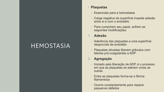 HEMOSTASIA
• Plaquetas
• Essenciais para a hemostasia
• Carga negativa da superfície impede adesão
entre si e com o endotélio
• Para cumprirem seu papel, sofrem as
seguintes modificações:
1. Adesão
• Aderência das plaquetas a uma superfície
desprovida de endotélio
• Plaquetas ativadas liberam grânulos com
fatores pró-coagulantes e ADP
2. Agregação
• Iniciado pela liberação de ADP, é o processo
em que as plaquetas se aderem umas as
outras
• Entre as plaquetas forma-se a fibrina
filamentosa
• Ocorre constantemente para reparar
pequenos defeitos
 