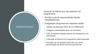 HEMOSTASIA
• Conjunto de fatores que visa estancar um
sangramento
1) Período curto de vasoconstrição (êsubs.
vasodilatadoras)
2) Coagulação sanguínea em resposta a lesão
1) Adesão de plaquetas (fator de von Willebrand)
2) Colágeno subendotelial ativa via intrínseca
3) Céls. endoteliais lesadas liberam tromboplastina (via
extrínseca)
4) Liberação de fatores pró-coagulantes pelas plaquetas
• Formação de um tampão temporário que após
polimerização da fibrina torna-se permanente
 