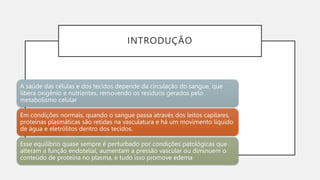 INTRODUÇÃO
A saúde das células e dos tecidos depende da circulação do sangue, que
libera oxigênio e nutrientes, removendo os resíduos gerados pelo
metabolismo celular
Em condições normais, quando o sangue passa através dos leitos capilares,
proteínas plasmáticas são retidas na vasculatura e há um movimento líquido
de água e eletrólitos dentro dos tecidos.
Esse equilíbrio quase sempre é perturbado por condições patológicas que
alteram a função endotelial, aumentam a pressão vascular ou diminuem o
conteúdo de proteína no plasma, e tudo isso promove edema
 