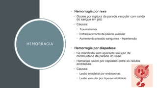 HEMORRAGIA
• Hemorragia por rexe
• Ocorre por ruptura da parede vascular com saída
do sangue em jato
• Causas:
• Traumatismos
• Enfraquecimento da parede vascular
• Aumento da pressão sanguínea – hipertensão
• Hemorragia por diapedese
• Se manifesta sem aparente solução de
continuidade da parede do vaso
• Hemácias saem por capilares entre as células
endoteliais
• Causas:
• Lesão endotelial por endotoxinas
• Lesão vascular por hipersensibilidade
 