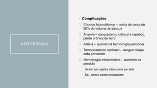 HEMORRAGIA
• Complicações
1. Choque hipovolêmico – perda de cerca de
20% do volume de sangue
2. Anemia – sangramento crônico e repetido,
perda crônica de ferro
3. Asfixia – quando há hemorragia pulmonar
4. Tamponamento cardíaco – sangue ocupa
todo pericárdio
5. Hemorragia intracraniana – aumento da
pressão
• Se for em regiões vitais pode ser letal
• Ex.: centro cardiorrespiratório
 