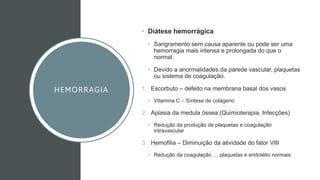 HEMORRAGIA
• Diátese hemorrágica
• Sangramento sem causa aparente ou pode ser uma
hemorragia mais intensa e prolongada do que o
normal.
• Devido a anormalidades da parede vascular, plaquetas
ou sistema de coagulação.
1. Escorbuto – defeito na membrana basal dos vasos
• Vitamina C – Síntese de colágeno
2. Aplasia da medula óssea (Quimioterapia, Infecções)
• Redução da produção de plaquetas e coagulação
intravascular
3. Hemofilia – Diminuição da atividade do fator VIII
• Redução da coagulação … plaquetas e endotélio normais
 