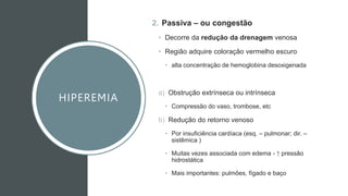 HIPEREMIA
2. Passiva – ou congestão
• Decorre da redução da drenagem venosa
• Região adquire coloração vermelho escuro
• alta concentração de hemoglobina desoxigenada
a) Obstrução extrínseca ou intrínseca
• Compressão do vaso, trombose, etc
b) Redução do retorno venoso
• Por insuficiência cardíaca (esq. – pulmonar; dir. –
sistêmica )
• Muitas vezes associada com edema - ↑ pressão
hidrostática
• Mais importantes: pulmões, fígado e baço
 