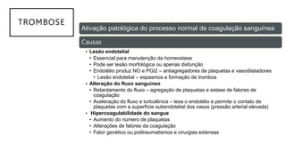 TROMBOSE
Ativação patológica do processo normal de coagulação sanguínea
Causas
• Lesão endotelial
• Essencial para manutenção da homeostase
• Pode ser lesão morfológica ou apenas disfunção
• Endotélio produz NO e PGI2 – antiagregadores de plaquetas e vasodilatadores
• Lesão endotelial – espasmos e formação de trombos
• Alteração do fluxo sanguíneo
• Retardamento do fluxo – agregação de plaquetas e estase de fatores de
coagulação
• Aceleração do fluxo e turbulência – lesa o endotélio e permite o contato de
plaquetas com a superfície subendotelial dos vasos (pressão arterial elevada)
• Hipercoagulabilidade do sangue
• Aumento do número de plaquetas
• Alterações de fatores da coagulação
• Fator genético ou politraumatismos e cirurgias extensas
 