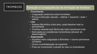 TROMBOSE Evolução e consequências da formação de trombos:
• Crescimento
• Coagulação predomina sobre trombólise
• Provoca obstrução vascular – artérias = isquemia / veias =
edema
• Lise
• Sistema fibrinolítico muito ativo, pode dissolver total ou
parcialmente
• Trombos recentes sem fibrina são mais suscetíveis à lise
• Estimulada por substâncias trombolíticas (ativador de
plasminogênio)
• Organização
• Equilíbrio entre coagulação e fibrinólise = volume permanece
constante
• Ocorre re-endotelização da superfície
• Pode ser incorporado a parede do vaso ou recanalizado
 