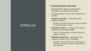 EMBOLIA
1. Tromboembolia pulmonar
• Normalmente origina-se de trombos
formados nas veias ileo-femurais
• Consequências variam com o tamanho do
trombo
• Êmbolos grandes – obstrução tronco
artéria pulmonar
• Quando mais de 60% do leito arterial é ocluído
o tromboembolismo é letal
• Êmbolos médios – se alojam nos ramos
pulmonares de médio calibre
• Pode ser assintomático, artérias brônquicas
evitam a necrose
• Êmbolos pequenos – pequenos, mas
múltiplos, podem ocluir circulação
• Oclusão maior que 30% causa hipertensão
pulmonar, podem ser lizados, organizados ou
recanalizados
 