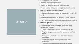 EMBOLIA
2. Tromboembolia arterial
• Trombos originados no coração
• Podem se originar de placas ateromatosas
• Podem causar obstrução no encéfalo, intestino, rins
3. Embolia de líquido amniótico
• Entrada de líquido amniótico na circulação (1:500.000
partos)
• Ruptura de membranas da placenta e veias uterinas
• PGF2 na circulação – atividade pró-coagulante – CIVD
4. Embolia gasosa
• Presença de bolhas de gás que obstruem vasos
sanguíneos venosa
• Grande quantidade de ar penetra rapidamente pela veia
• Punções, cirurgias, pneumotoráx, parto, sistemas de infusão
arterial
• Passam para a circulação arterial através dos capilares
pulmonares
• Mudanças bruscas de pressão (expansão dos gases
sanguíneos)
• Obstruem capilares e promovem formação de fibrina e
 