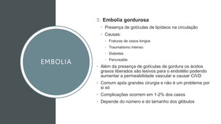 EMBOLIA
5. Embolia gordurosa
• Presença de gotículas de lipídeos na circulação
• Causas:
• Fraturas de ossos longos
• Traumatismo intenso
• Diabetes
• Pancreatite
• Além da presença de gotículas de gordura os ácidos
graxos liberados são lesivos para o endotélio podendo
aumentar a permeabilidade vascular e causar CIVD
• Comum após grandes cirurgia e não é um problema por
si só
• Complicações ocorrem em 1-2% dos casos
• Depende do número e do tamanho dos glóbulos
 