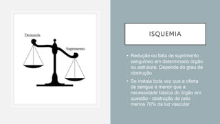 ISQUEMIA
• Redução ou falta de suprimento
sanguíneo em determinado órgão
ou estrutura. Depende do grau de
obstrução
• Se instala toda vez que a oferta
de sangue é menor que a
necessidade básica do órgão em
questão - obstrução de pelo
menos 70% da luz vascular
 