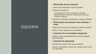 ISQUEMIA
1. Obstrução da luz vascular
• Causa mais frequente e mais importante
• Obstrução anatômica
• compressão por tumor, hematoma, decúbito,
espessamento da parede arterial (aterosclerose),
trombos, coágulos
• Espasmos vasculares: disfunção ou lesão endotelial
2. Diminuição da pressão entre artérias e
veias
• Estados de choque por redução da pressão arterial
• Reduz o fluxo sanguíneo nos capilares
3. Aumento da viscosidade sanguínea
• Diminui o fluxo especialmente na microcirculação
(desidratação)
4. Aumento da demanda
• Geralmente sozinha não causa isquemia
• Quando associado a outras das causas acima torna-
se importante
 