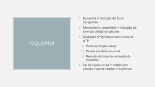 ISQUEMIA
1. Isquemia = redução do fluxo
sanguíneo
2. Metabolismo anaeróbio = redução da
energia obtida da glicose
3. Redução progressiva dos níveis de
ATP
a) Perda da função celular
b) Parada atividade neuronal
c) Redução da força de contração do
miocárdio
4. Se os níveis de ATP continuam
caindo = morte celular irreversível
 