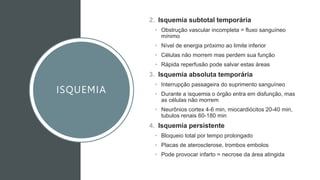 ISQUEMIA
2. Isquemia subtotal temporária
• Obstrução vascular incompleta = fluxo sanguíneo
mínimo
• Nível de energia próximo ao limite inferior
• Células não morrem mas perdem sua função
• Rápida reperfusão pode salvar estas áreas
3. Isquemia absoluta temporária
• Interrupção passageira do suprimento sanguíneo
• Durante a isquemia o órgão entra em disfunção, mas
as células não morrem
• Neurônios cortex 4-6 min, miocardiócitos 20-40 min,
tubulos renais 60-180 min
4. Isquemia persistente
• Bloqueio total por tempo prolongado
• Placas de aterosclerose, trombos embolos
• Pode provocar infarto = necrose da área atingida
 
