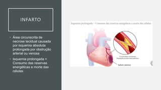 INFARTO
• Área circunscrita de
necrose tecidual causada
por isquemia absoluta
prolongada por obstrução
arterial ou venosa
• Isquemia prolongada =
Consumo das reservas
energéticas e morte das
células
 