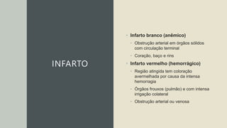 INFARTO
• Infarto branco (anêmico)
• Obstrução arterial em órgãos sólidos
com circulação terminal
• Coração, baço e rins
• Infarto vermelho (hemorrágico)
• Região atingida tem coloração
avermelhada por causa da intensa
hemorragia
• Órgãos frouxos (pulmão) e com intensa
irrigação colateral
• Obstrução arterial ou venosa
 