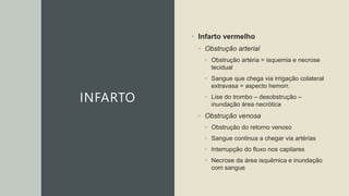 INFARTO
• Infarto vermelho
• Obstrução arterial
• Obstrução artéria = isquemia e necrose
tecidual
• Sangue que chega via irrigação colateral
extravasa = aspecto hemorr.
• Lise do trombo – desobstrução –
inundação área necrótica
• Obstrução venosa
• Obstrução do retorno venoso
• Sangue continua a chegar via artérias
• Interrupção do fluxo nos capilares
• Necrose da área isquêmica e inundação
com sangue
 