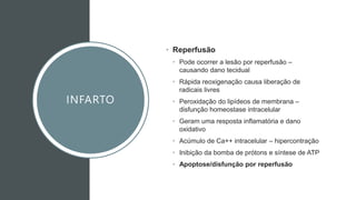 INFARTO
• Reperfusão
• Pode ocorrer a lesão por reperfusão –
causando dano tecidual
• Rápida reoxigenação causa liberação de
radicais livres
• Peroxidação do lipídeos de membrana –
disfunção homeostase intracelular
• Geram uma resposta inflamatória e dano
oxidativo
• Acúmulo de Ca++ intracelular – hipercontração
• Inibição da bomba de prótons e síntese de ATP
• Apoptose/disfunção por reperfusão
 