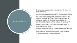 ATEROSCLEROSE
• É uma das causas mais importantes de óbito em
todo o mundo
• No Brasil responsável por 25% de todos os óbitos
• Há uma correlação positiva entre incidência de
aterosclerose e a porcentagem de calorias na
dieta derivadas de lipídeos, quantidade de
gorduras de origem animal e taxa de colesterol
• Mais comum na porção abdominal da aorta e
artérias coronarianas
• Lesões ateroscleróticas acentuam-se com a idade
• Interação de fatores genéticos e estilo de vida
• Hiperlipidemia é o mais importante
 