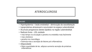ATEROSCLEROSE
Causas
• Hiperlipidemia = lesão endotelial – diminuição da vasodilatação
• Lipoproteínas atravessam e acumulam no espaço subendotelial
• Acumulo progressivo destes lipideos na região subendotelial
• Radicais livres - LDL oxidado
• mais tempo na circulação e penetra no endotélio mais facilmente
• mais citotóxico
• penetra nos macrofágos
• Estimula mais a secreção de fatores pró-inflamatórios
• Adiposidade
• Maior quantidade de tec. adiposo aumenta secreção de proteínas
inflamatórias
 
