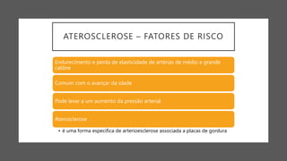 ATEROSCLEROSE – FATORES DE RISCO
Endurecimento e perda de elasticidade de artérias de médio e grande
calibre
Comum com o avançar da idade
Pode levar a um aumento da pressão arterial
Aterosclerose
• é uma forma específica de arterioesclerose associada a placas de gordura
 