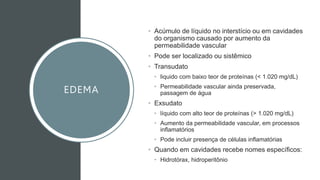 EDEMA
• Acúmulo de líquido no interstício ou em cavidades
do organismo causado por aumento da
permeabilidade vascular
• Pode ser localizado ou sistêmico
• Transudato
• liquido com baixo teor de proteínas (< 1.020 mg/dL)
• Permeabilidade vascular ainda preservada,
passagem de água
• Exsudato
• líquido com alto teor de proteínas (> 1.020 mg/dL)
• Aumento da permeabilidade vascular, em processos
inflamatórios
• Pode incluir presença de células inflamatórias
• Quando em cavidades recebe nomes específicos:
• Hidrotórax, hidroperitônio
 