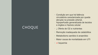 CHOQUE
• Condição em que há falência
circulatória caracterizada por queda
abrupta na pressão arterial,
hipoperfusão generalizada de tecidos
e órgãos e hipóxia celular
• ↓ Oferta de O2 e nutrientes
• Remoção inadequada de catabólitos
• Metabolismo aeróbio è anaeróbio
• Maior causa de mortalidade em UTI
• ≠ Isquemia
 