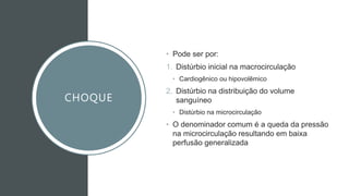 CHOQUE
• Pode ser por:
1. Distúrbio inicial na macrocirculação
• Cardiogênico ou hipovolêmico
2. Distúrbio na distribuição do volume
sanguíneo
• Distúrbio na microcirculação
• O denominador comum é a queda da pressão
na microcirculação resultando em baixa
perfusão generalizada
 