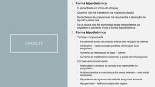 CHOQUE
1. Forma hiperdinâmica
• É encontrada no início do choque
• Quando não há transtorno na macrocirculação
• Na tentativa de compensar há taquicardia e retenção de
liquídos pelos rins
• Se a causa não for eliminada estes mecanismos se
esgotam e paciente inicia a forma hipodinâmica
2. Forma hipodinâmica
• 1) Fase compensada
• Inicialmente queda da pressão arterial pela redução da volemia
• Adrenalina – vasoconstrição periferia (diminuição fluxo
sanguíneo)
• Aumento da reabsorção de água - Edema
• Aumento do metabolismo anaeróbio e queda do pH sanguíneo
• 2) Fase descompensada
• Intensidade e duração da acidose são importantes no
prognóstico
• Acidose paralisa a musculatura dos vasos arteriais – mais saida
de líquidos
• Hipovolemia se agrava e viscosidade sanguínea aumenta
• Hipoperfusão – falência multipla dos órgãos
 