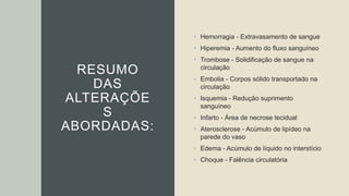 RESUMO
DAS
ALTERAÇÕE
S
ABORDADAS:
• Hemorragia - Extravasamento de sangue
• Hiperemia - Aumento do fluxo sanguíneo
• Trombose - Solidificação de sangue na
circulação
• Embolia - Corpos sólido transportado na
circulação
• Isquemia - Redução suprimento
sanguíneo
• Infarto - Área de necrose tecidual
• Aterosclerose - Acúmulo de lipídeo na
parede do vaso
• Edema - Acúmulo de líquido no interstício
• Choque - Falência circulatória
 