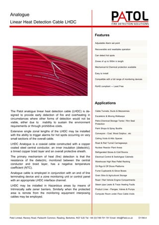 Patol Limited, Rectory Road, Padworth Common, Reading, Berkshire, RG7 4JD Tel: +44 (0)1189 701 701 Email: Info@Patol.co.uk D1184-4
Analogue
Linear Heat Detection Cable LHDC
The Patol analogue linear heat detection cable (LHDC) is de-
signed to provide early detection of fire and overheating in
circumstances where other forms of detection would not be
viable, either due to inability to sustain the environment
requirements or through prohibitive costs.
Extensive single zonal lengths of the LHDC may be installed
with the ability to trigger alarms for hot spots occurring on very
small sections of the overall cable.
LHDC Analogue is a coaxial cable constructed with a copper
coated steel central conductor, an inner insulation (dielectric),
a tinned copper braid layer and an overall protective sheath.
The primary mechanism of heat (fire) detection is that the
resistance of the dielectric, monitored between the central
conductor and braid layer, has a negative temperature
coefficient (NTC).
Analogue cable is employed in conjunction with an end of line
terminating device and a zone monitoring unit or control panel
with an appropriate LHDC interface channel.
LHDC may be installed in Hazardous areas by means of
Intrinsically safe zener barriers. Similarly when the protected
area is remote from the monitoring equipment interposing
cables may be employed.
Applications
Features
Adjustable Alarm set point
Recoverable and resettable operation
Can detect hot spots
Zones of up to 500m in length
Mechanical & Chemical protection available
Easy to install
Compatible with a full range of monitoring devices
RoHS compliant — Lead Free
Cable Tunnels, Ducts & Mezzanines
Escalators & Moving Walkways
Petro-Chemical Storage Tanks / Rim Seal
Protection
Paint Shops & Spray Booths
Conveyors - Coal, Wood Sulphur.. etc
Ceiling Voids & Attic Spaces
Road & Rail Tunnel Carriageways
Nuclear Reactor Plant Areas
Refrigerated Stores & Cold Rooms
Electrical Control & Switchgear Cabinets
Warehouse High Rise Pallet Racking
Oil Rigs & Off Shore Platforms
Fume Cupboards & Glove Boxes
Grain Silos & Agricultural Storage
Road / Rail Vehicle Engine Compartments
Steam pipe Leaks & Trace Heating Faults
Product Lines - Flanges, Valves & Pumps
Computer Room under Floor Cable Voids
 