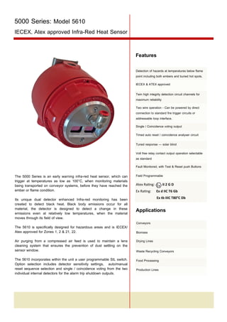 5000 Series: Model 5610
IECEX, Atex approved Infra-Red Heat Sensor
Features
Detection of hazards at temperatures below flame
point including both embers and buried hot spots.
IECEX & ATEX approved
Twin high integrity detection circuit channels for
maximum reliability
Two wire operation - Can be powered by direct
connection to standard fire trigger circuits or
addressable loop interface.
Single / Coincidence voting output
Timed auto reset / coincidence analyser circuit
Tuned response — solar blind
Volt free relay contact output operation selectable
as standard
Fault Monitored, with Test & Reset push Buttons

The 5000 Series is an early warning infra-red heat sensor, which can
trigger at temperatures as low as 100°C, when monitoring materials
being transported on conveyor systems, before they have reached the
ember or flame condition.
Its unique dual detector enhanced Infra-red monitoring has been
created to detect black heat. Black body emissions occur for all
material, the detector is designed to detect a change in these
emissions even at relatively low temperatures, when the material
moves through its field of view.
The 5610 is specifically designed for hazardous areas and is IECEX/
Atex approved for Zones 1, 2 & 21, 22.

Field Programmable
II 2 G D

Atex Rating:
Ex Rating:

Ex d IIC T6 Gb
Ex tb IIIC T80°C Db

Applications
Conveyors
Biomass

Air purging from a compressed air feed is used to maintain a lens
cleaning system that ensures the prevention of dust settling on the
sensor window.

Drying Lines

The 5610 incorporates within the unit a user programmable SIL switch.
Option selection includes detector sensitivity settings, auto/manual
reset sequence selection and single / coincidence voting from the two
individual internal detectors for the alarm trip shutdown outputs.

Food Processing

Waste Recycling Conveyors

Production Lines

Tel: +44 (0)191 490 1547
Fax: +44 (0)191 477 5371
Email: northernsales@thorneandderrick.co.uk
Website: www.heattracing.co.uk
www.thorneanderrick.co.uk

 
