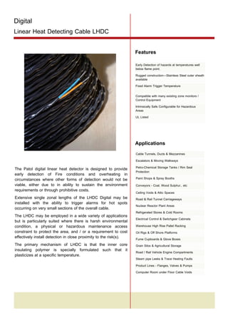 Digital

Linear Heat Detecting Cable LHDC

Tel: +44 (0)191 490 1547
Fax: +44 (0)191 477 5371
Email: northernsales@thorneandderrick.co.uk
Website: www.heattracing.co.uk
www.thorneanderrick.co.uk

Features
Early Detection of hazards at temperatures well
below flame point.
Rugged construction—Stainless Steel outer sheath
available
Fixed Alarm Trigger Temperature
Compatible with many existing zone monitors /
Control Equipment
Intrinsically Safe Configurable for Hazardous
Areas
UL Listed

Applications
The Patol digital linear heat detector is designed to provide
early detection of Fire conditions and overheating in
circumstances where other forms of detection would not be
viable, either due to in ability to sustain the environment
requirements or through prohibitive costs.
Extensive single zonal lengths of the LHDC Digital may be
installed with the ability to trigger alarms for hot spots
occurring on very small sections of the overall cable.
The LHDC may be employed in a wide variety of applications
but is particularly suited where there is harsh environmental
condition, a physical or hazardous maintenance access
constraint to protect the area, and / or a requirement to cost
effectively install detection in close proximity to the risk(s).
The primary mechanism of LHDC is that the inner core
insulating polymer is specially formulated such that it
plasticizes at a specific temperature.

Cable Tunnels, Ducts & Mezzanines
Escalators & Moving Walkways
Petro-Chemical Storage Tanks / Rim Seal
Protection
Paint Shops & Spray Booths
Conveyors - Coal, Wood Sulphur.. etc
Ceiling Voids & Attic Spaces
Road & Rail Tunnel Carriageways
Nuclear Reactor Plant Areas
Refrigerated Stores & Cold Rooms
Electrical Control & Switchgear Cabinets
Warehouse High Rise Pallet Racking
Oil Rigs & Off Shore Platforms
Fume Cupboards & Glove Boxes
Grain Silos & Agricultural Storage
Road / Rail Vehicle Engine Compartments
Steam pipe Leeks & Trace Heating Faults
Product Lines - Flanges, Valves & Pumps
Computer Room under Floor Cable Voids

 