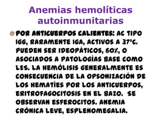 Anemias hemolíticas
autoinmunitarias
Por anticuerpos calientes: Ac tipo
IgG, raramente IgA, activos a 37ºC.
Pueden ser ideopáticos, 60%, o
asociados a patologías base como
LES. La hemólisis generalmente es
consecuencia de la opsonización de
los hematíes por los anticuerpos,
eritrofagocitosis en el bazo. Se
observan esferocitos. Anemia
crónica leve, esplenomegalia.
 