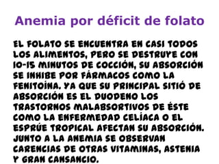Anemia por déficit de folato
El folato se encuentra en casi todos
los alimentos, pero se destruye con
10-15 minutos de cocción, su absorción
se inhibe por fármacos como la
fenitoína. Ya que su principal sitió de
absorción es el duodeno los
trastornos malabsortivos de éste
como la enfermedad celíaca o el
esprúe tropical afectan su absorción.
Junto a la anemia se observan
carencias de otras vitaminas, astenia
y gran cansancio.
 