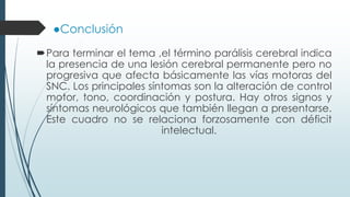 ●Conclusión
Para terminar el tema ,el término parálisis cerebral indica
la presencia de una lesión cerebral permanente pero no
progresiva que afecta básicamente las vías motoras del
SNC. Los principales síntomas son la alteración de control
motor, tono, coordinación y postura. Hay otros signos y
síntomas neurológicos que también llegan a presentarse.
Este cuadro no se relaciona forzosamente con déficit
intelectual.
 